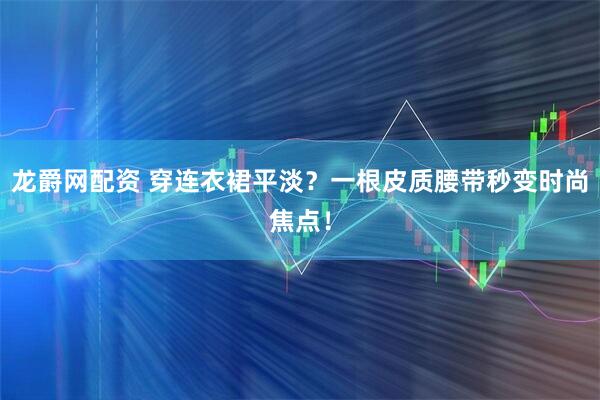 龙爵网配资 穿连衣裙平淡？一根皮质腰带秒变时尚焦点！