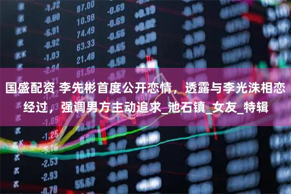 国盛配资 李先彬首度公开恋情，透露与李光洙相恋经过，强调男方主动追求_池石镇_女友_特辑