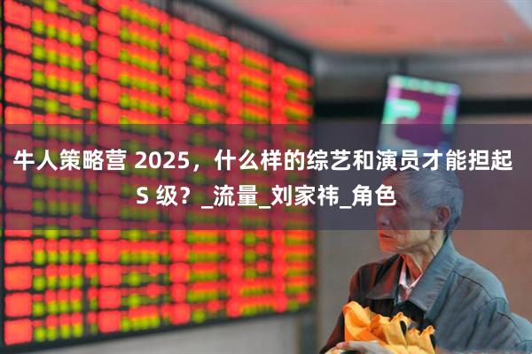 牛人策略营 2025，什么样的综艺和演员才能担起 S 级？_流量_刘家祎_角色