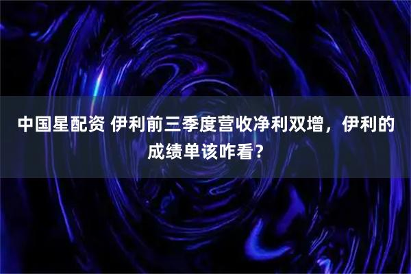 中国星配资 伊利前三季度营收净利双增，伊利的成绩单该咋看？