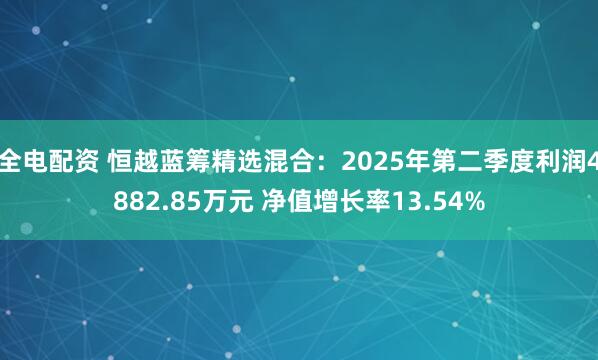 全电配资 恒越蓝筹精选混合：2025年第二季度利润4882.85万元 净值增长率13.54%