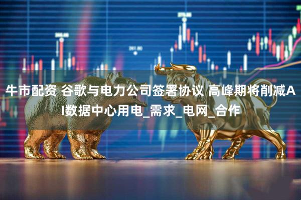 牛市配资 谷歌与电力公司签署协议 高峰期将削减AI数据中心用电_需求_电网_合作