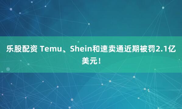 乐股配资 Temu、Shein和速卖通近期被罚2.1亿美元！