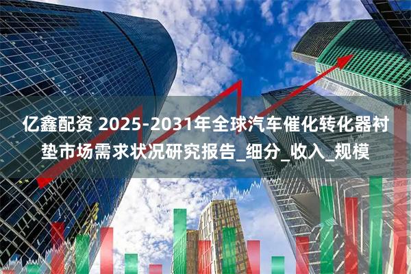 亿鑫配资 2025-2031年全球汽车催化转化器衬垫市场需求状况研究报告_细分_收入_规模